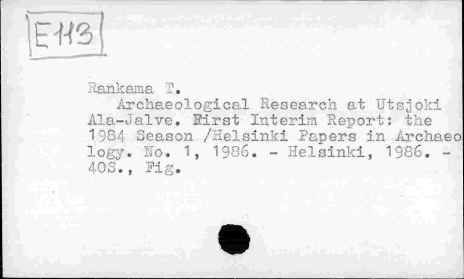 ﻿Rankama Г.
Archaeological Research at Utsjoki Ala-Jalve. First Interim Report: the 1984 Season /Helsinki Papers in Archaeo logy. No. 1, 1986. - Helsinki, 1986. -40S., Fig.